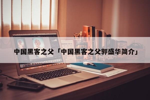 中国黑客之父「中国黑客之父郭盛华简介」「中国黑客创始人」