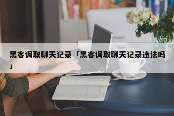 黑客调取聊天记录「黑客调取聊天记录违法吗」「黑客 聊天记录」