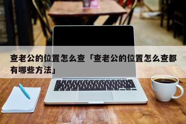 查老公的位置怎么查「查老公的位置怎么查都有哪些方法」「如何查看老公的位置」