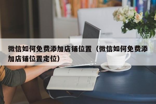 微信如何免费添加店铺位置（微信如何免费添加店铺位置定位）「微信怎么添加店的位置」